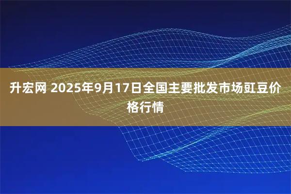 升宏网 2025年9月17日全国主要批发市场豇豆价格行情