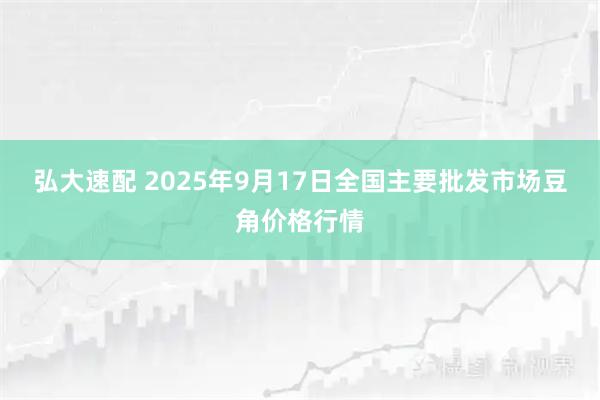 弘大速配 2025年9月17日全国主要批发市场豆角价格行情
