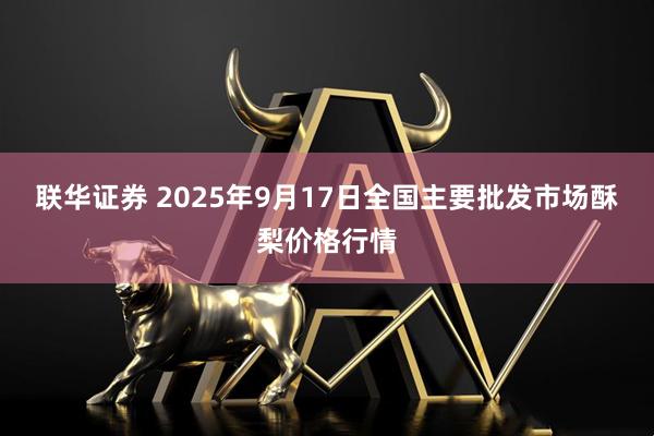 联华证券 2025年9月17日全国主要批发市场酥梨价格行情