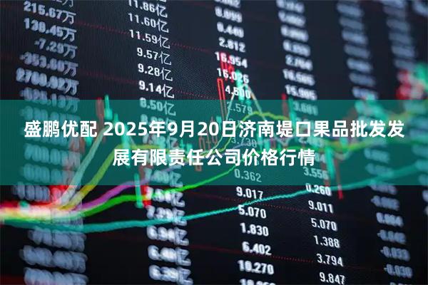 盛鹏优配 2025年9月20日济南堤口果品批发发展有限责任公司价格行情