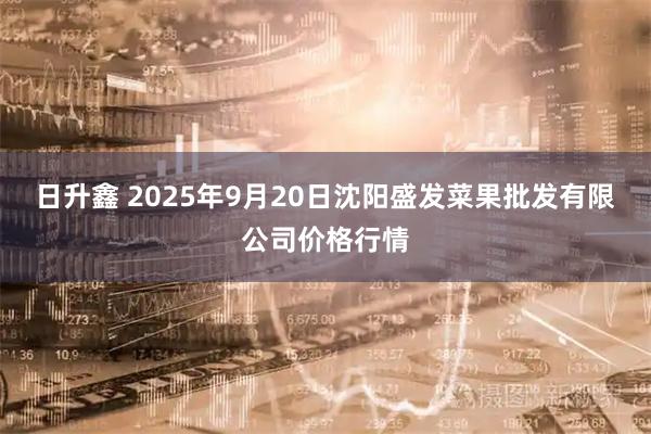 日升鑫 2025年9月20日沈阳盛发菜果批发有限公司价格行情