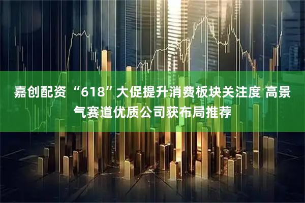 嘉创配资 “618”大促提升消费板块关注度 高景气赛道优质公司获布局推荐