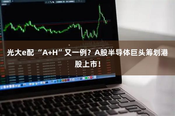 光大e配 “A+H”又一例？A股半导体巨头筹划港股上市！