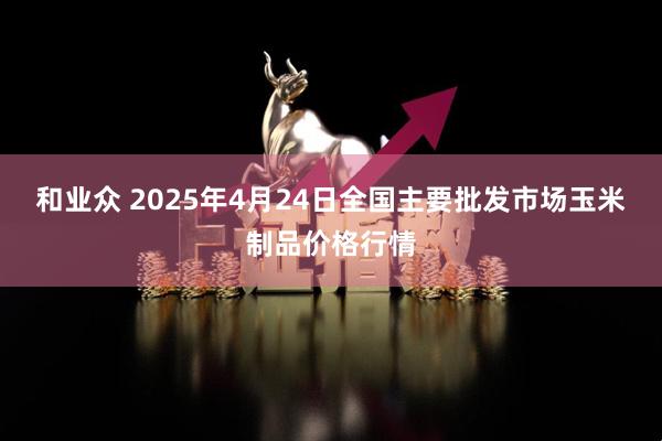 和业众 2025年4月24日全国主要批发市场玉米制品价格行情