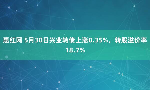 惠红网 5月30日兴业转债上涨0.35%，转股溢价率18.7%