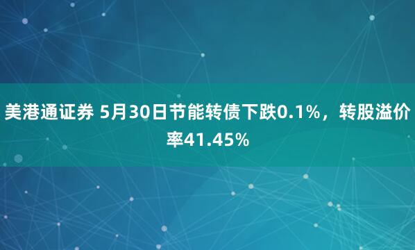 美港通证券 5月30日节能转债下跌0.1%，转股溢价率41.45%