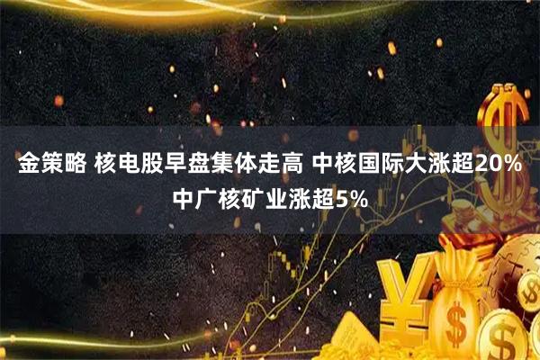 金策略 核电股早盘集体走高 中核国际大涨超20%中广核矿业涨超5%