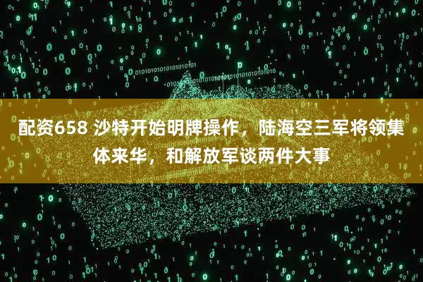 配资658 沙特开始明牌操作，陆海空三军将领集体来华，和解放军谈两件大事