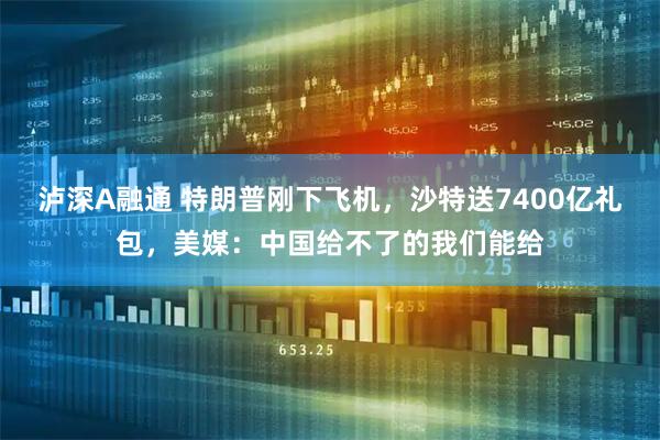 泸深A融通 特朗普刚下飞机，沙特送7400亿礼包，美媒：中国给不了的我们能给