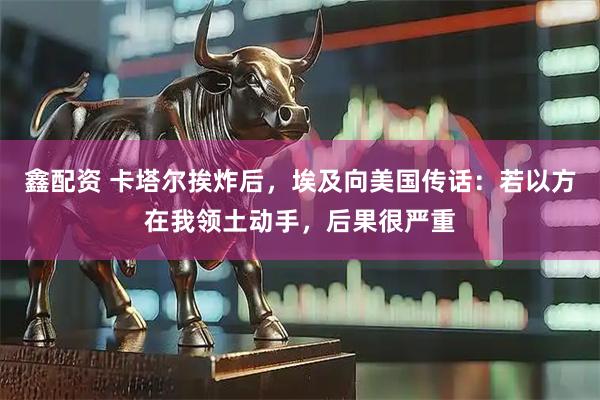 鑫配资 卡塔尔挨炸后，埃及向美国传话：若以方在我领土动手，后果很严重