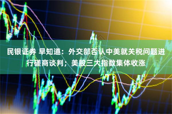 民银证券 早知道：外交部否认中美就关税问题进行磋商谈判；美股三大指数集体收涨