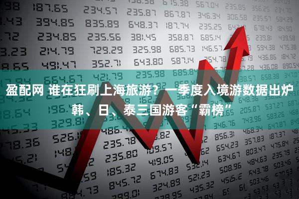 盈配网 谁在狂刷上海旅游？一季度入境游数据出炉 韩、日、泰三国游客“霸榜”