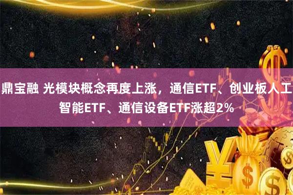 鼎宝融 光模块概念再度上涨,通信ETF、创业板人工智能ETF、通信设备ETF涨超2%
