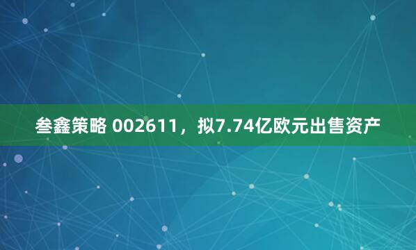 叁鑫策略 002611,拟7.74亿欧元出售资产