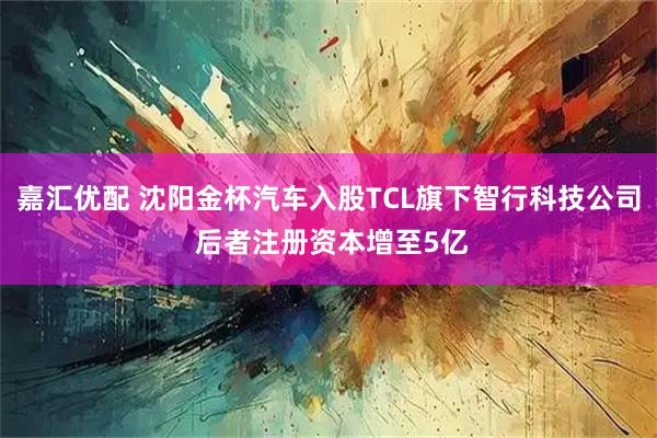 嘉汇优配 沈阳金杯汽车入股TCL旗下智行科技公司 后者注册资本增至5亿