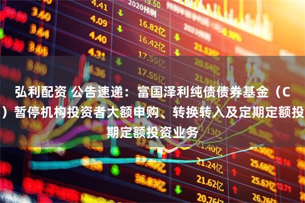 弘利配资 公告速递：富国泽利纯债债券基金（C类份额）暂停机构投资者大额申购、转换转入及定期定额投资业务