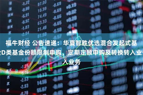 福牛财经 公告速递:华夏智胜优选混合发起式基金D类基金份额限制申购、定期定额申购及转换转入业务