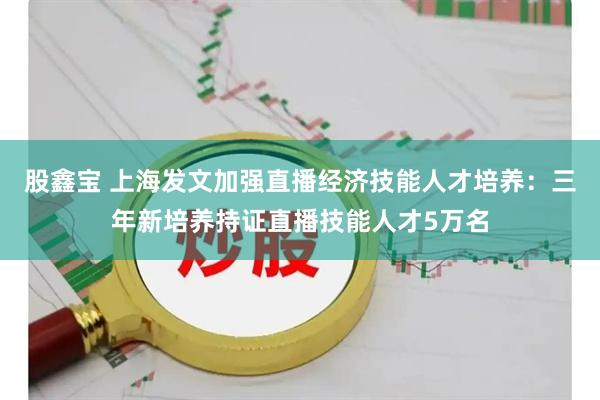 股鑫宝 上海发文加强直播经济技能人才培养：三年新培养持证直播技能人才5万名