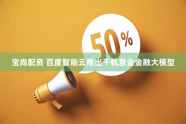 宝尚配资 百度智能云推出千帆慧金金融大模型