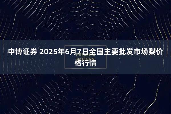 中博证券 2025年6月7日全国主要批发市场梨价格行情