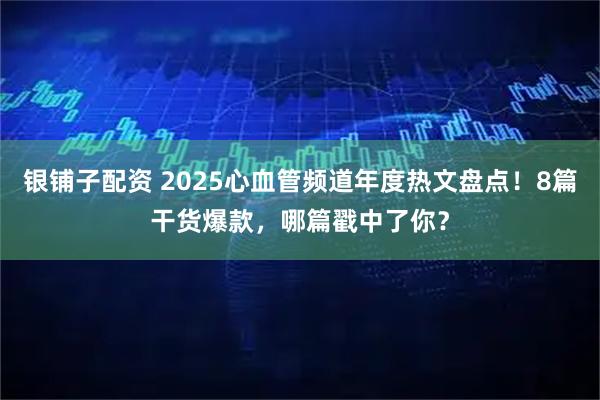 银铺子配资 2025心血管频道年度热文盘点！8篇干货爆款，哪篇戳中了你？