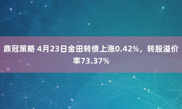 鼎冠策略 4月23日金田转债上涨0.42%，转股溢价率73.37%