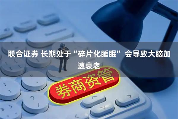联合证券 长期处于“碎片化睡眠” 会导致大脑加速衰老