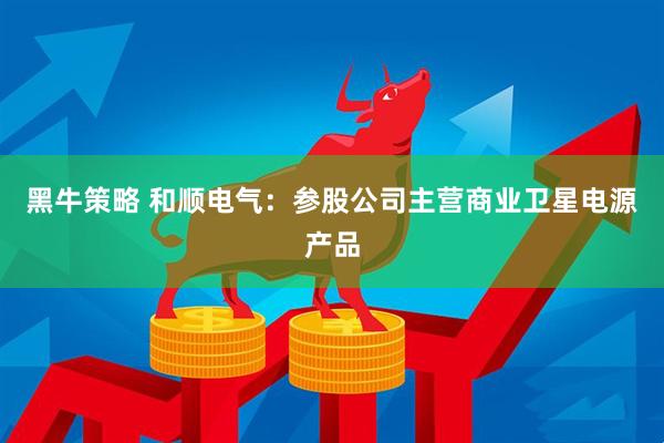 黑牛策略 和顺电气：参股公司主营商业卫星电源产品