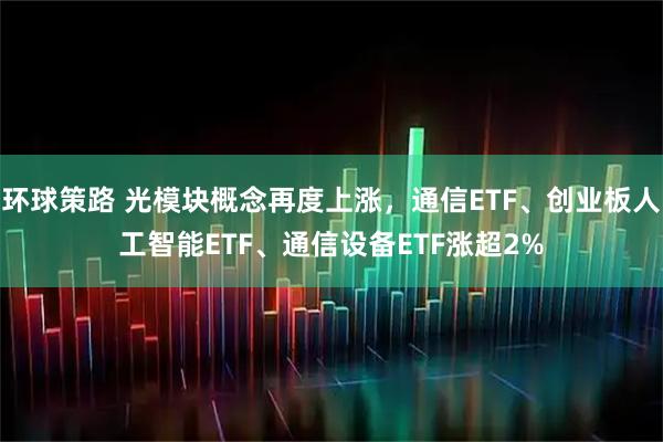环球策路 光模块概念再度上涨，通信ETF、创业板人工智能ETF、通信设备ETF涨超2%
