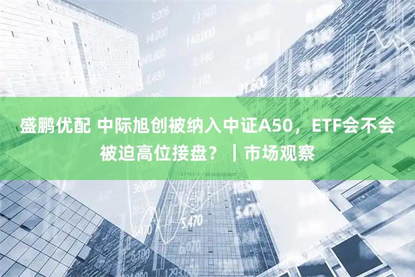 盛鹏优配 中际旭创被纳入中证A50,ETF会不会被迫高位接盘?|市场观察