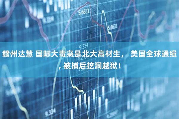 赣州达慧 国际大毒枭是北大高材生, 美国全球通缉, 被捕后挖洞越狱!