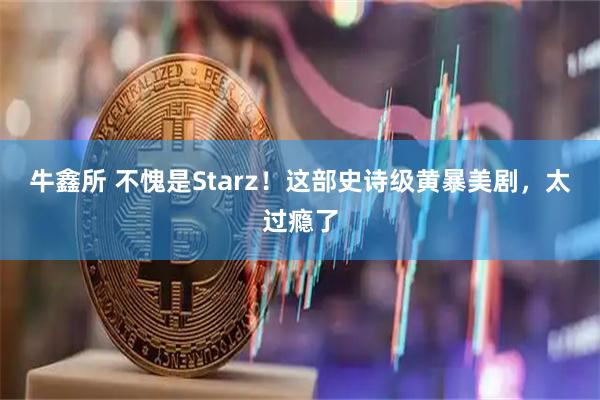 牛鑫所 不愧是Starz!这部史诗级黄暴美剧,太过瘾了