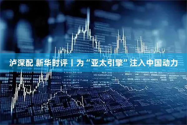 泸深配 新华时评丨为“亚太引擎”注入中国动力